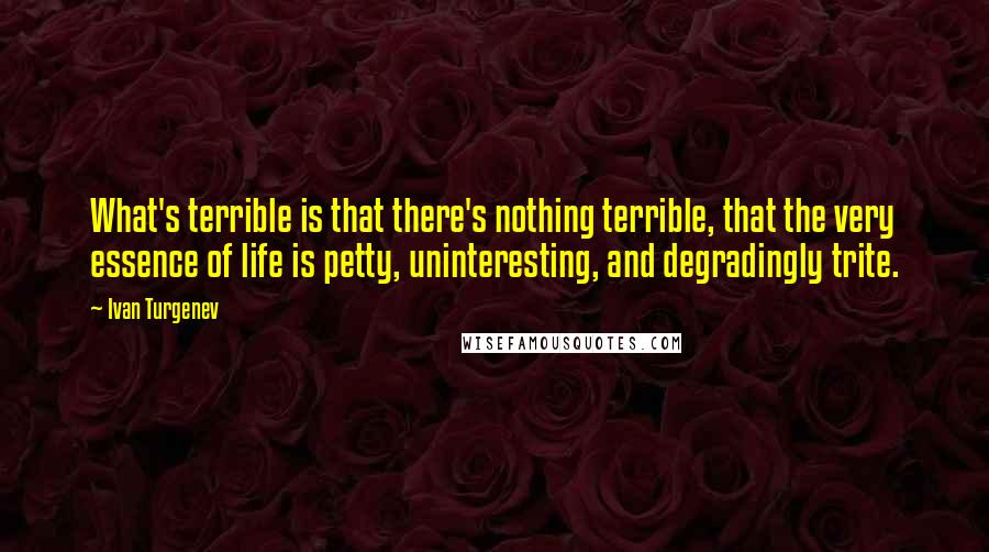 Ivan Turgenev Quotes: What's terrible is that there's nothing terrible, that the very essence of life is petty, uninteresting, and degradingly trite.