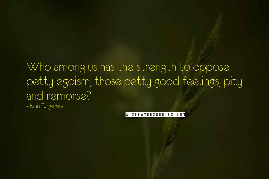 Ivan Turgenev Quotes: Who among us has the strength to oppose petty egoism, those petty good feelings, pity and remorse?