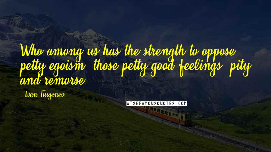 Ivan Turgenev Quotes: Who among us has the strength to oppose petty egoism, those petty good feelings, pity and remorse?