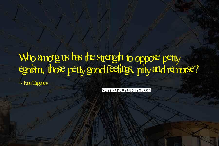 Ivan Turgenev Quotes: Who among us has the strength to oppose petty egoism, those petty good feelings, pity and remorse?