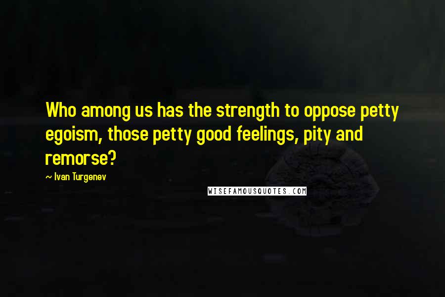 Ivan Turgenev Quotes: Who among us has the strength to oppose petty egoism, those petty good feelings, pity and remorse?