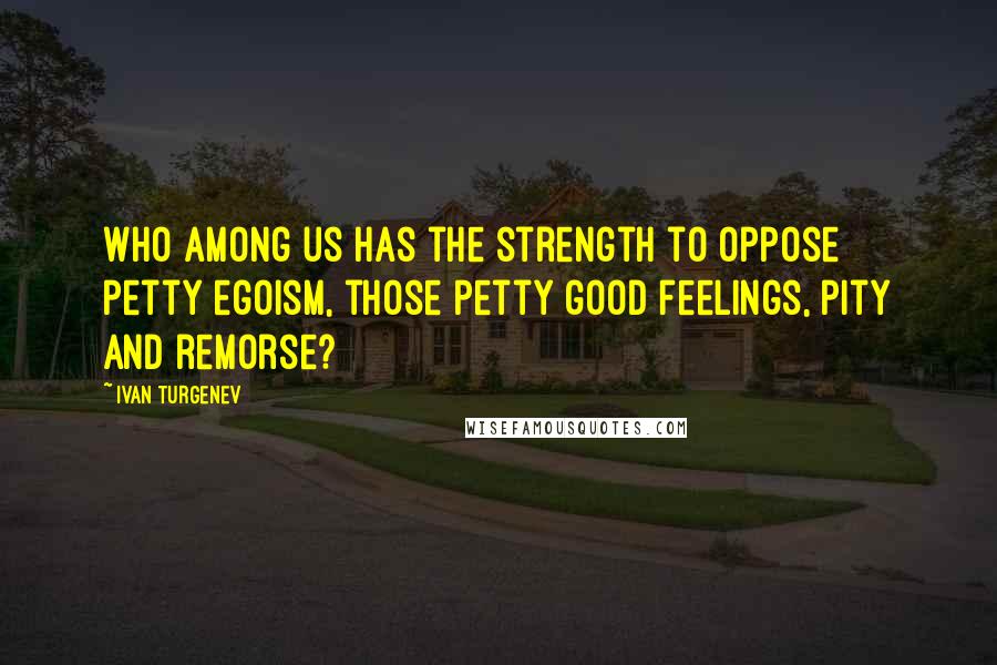 Ivan Turgenev Quotes: Who among us has the strength to oppose petty egoism, those petty good feelings, pity and remorse?