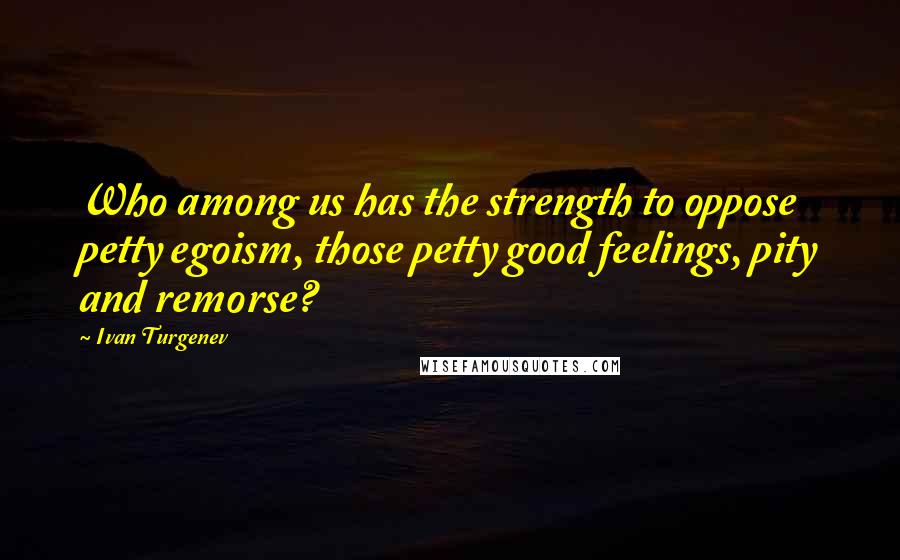 Ivan Turgenev Quotes: Who among us has the strength to oppose petty egoism, those petty good feelings, pity and remorse?