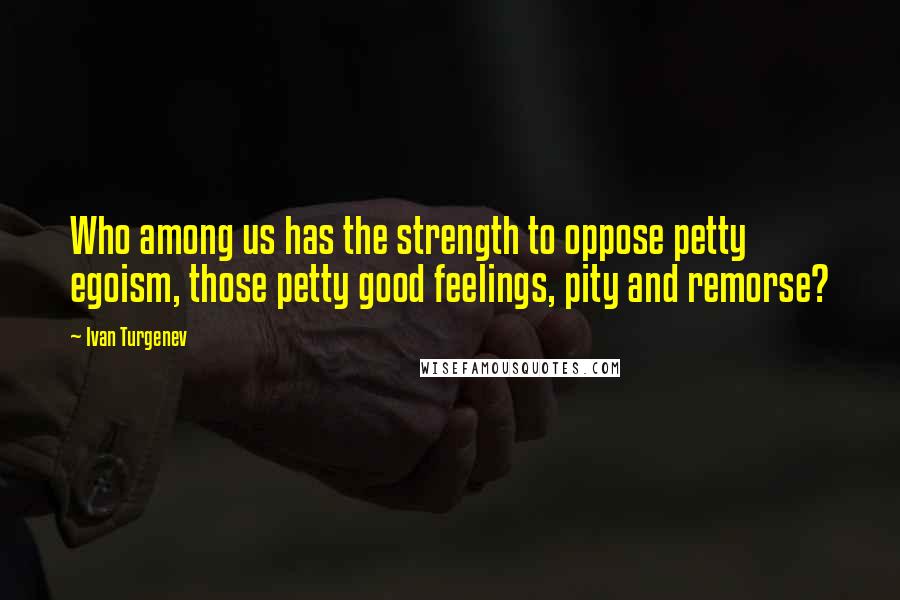 Ivan Turgenev Quotes: Who among us has the strength to oppose petty egoism, those petty good feelings, pity and remorse?