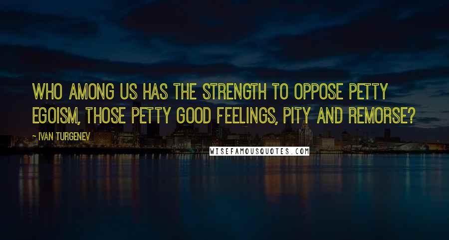 Ivan Turgenev Quotes: Who among us has the strength to oppose petty egoism, those petty good feelings, pity and remorse?