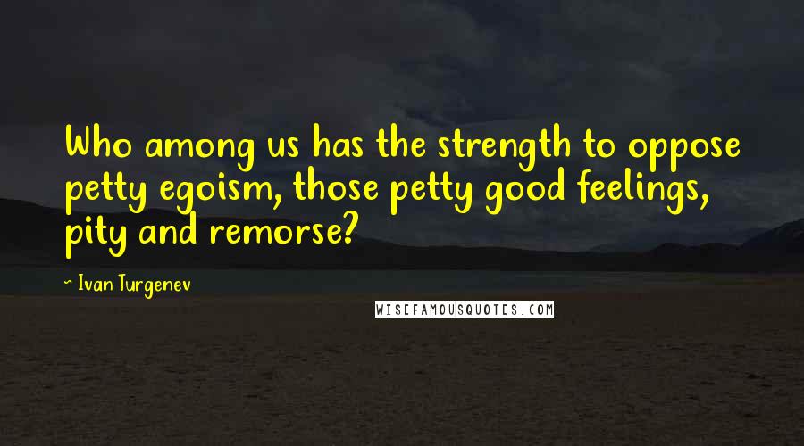 Ivan Turgenev Quotes: Who among us has the strength to oppose petty egoism, those petty good feelings, pity and remorse?