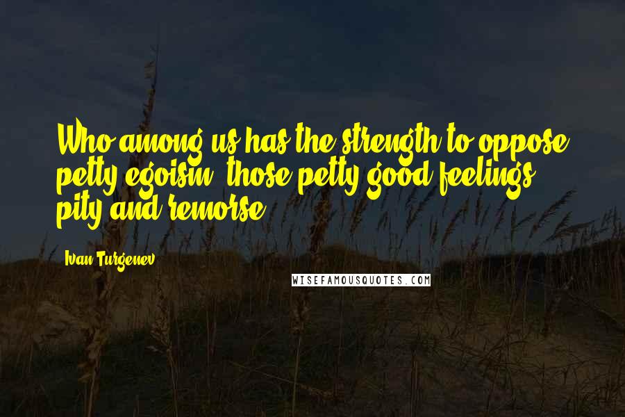 Ivan Turgenev Quotes: Who among us has the strength to oppose petty egoism, those petty good feelings, pity and remorse?