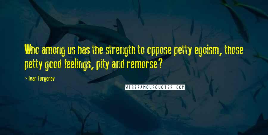 Ivan Turgenev Quotes: Who among us has the strength to oppose petty egoism, those petty good feelings, pity and remorse?