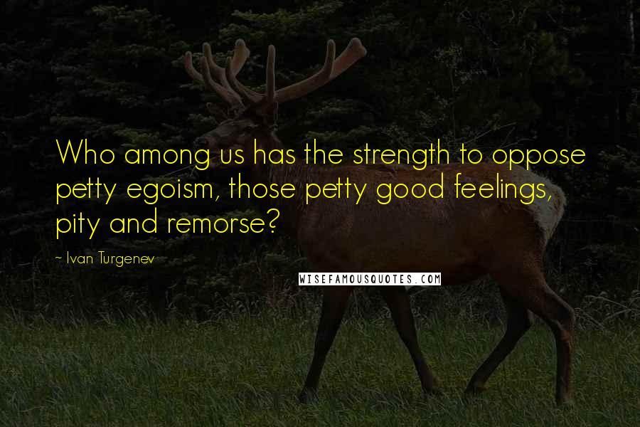 Ivan Turgenev Quotes: Who among us has the strength to oppose petty egoism, those petty good feelings, pity and remorse?