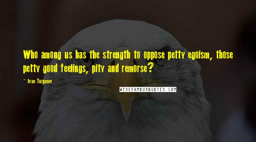 Ivan Turgenev Quotes: Who among us has the strength to oppose petty egoism, those petty good feelings, pity and remorse?