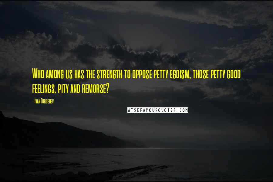 Ivan Turgenev Quotes: Who among us has the strength to oppose petty egoism, those petty good feelings, pity and remorse?