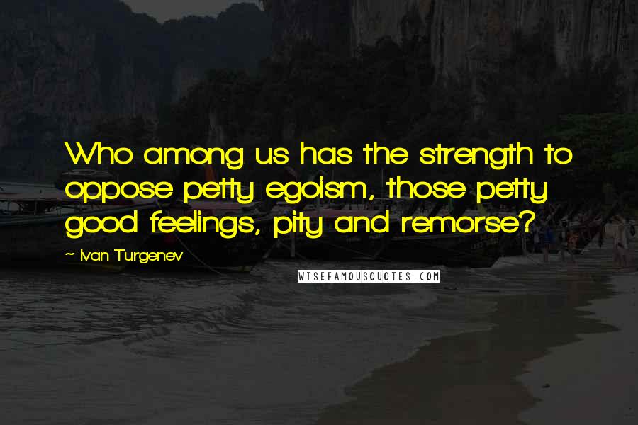 Ivan Turgenev Quotes: Who among us has the strength to oppose petty egoism, those petty good feelings, pity and remorse?