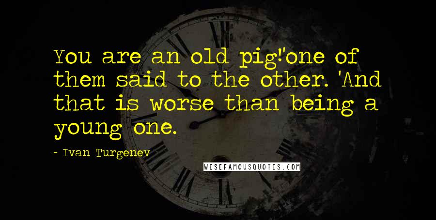 Ivan Turgenev Quotes: You are an old pig!'one of them said to the other. 'And that is worse than being a young one.