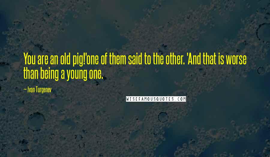 Ivan Turgenev Quotes: You are an old pig!'one of them said to the other. 'And that is worse than being a young one.