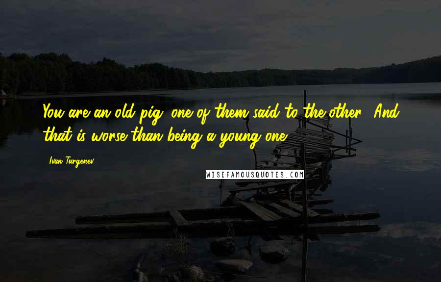 Ivan Turgenev Quotes: You are an old pig!'one of them said to the other. 'And that is worse than being a young one.