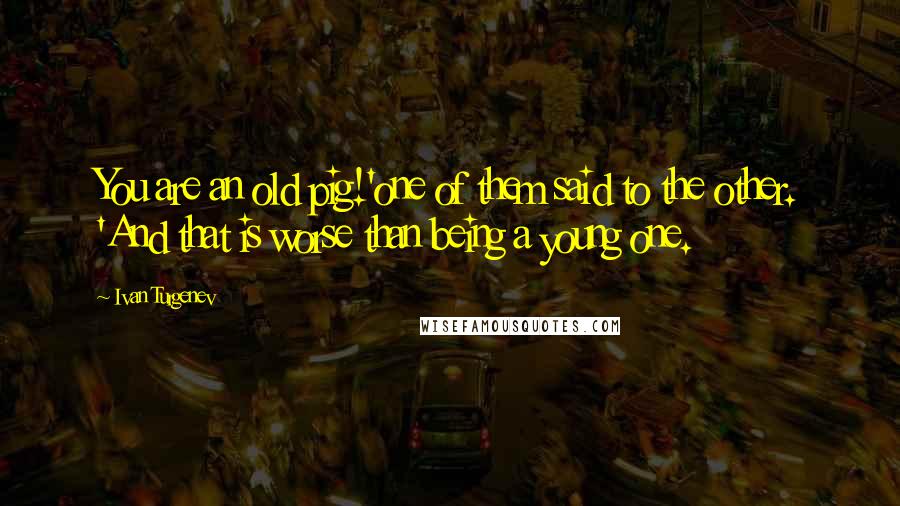 Ivan Turgenev Quotes: You are an old pig!'one of them said to the other. 'And that is worse than being a young one.