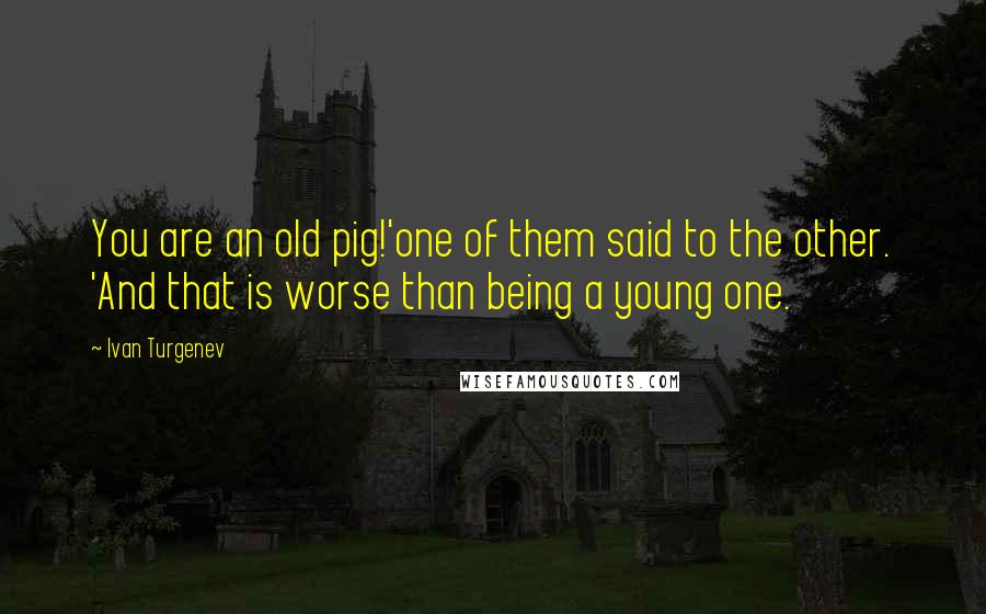 Ivan Turgenev Quotes: You are an old pig!'one of them said to the other. 'And that is worse than being a young one.