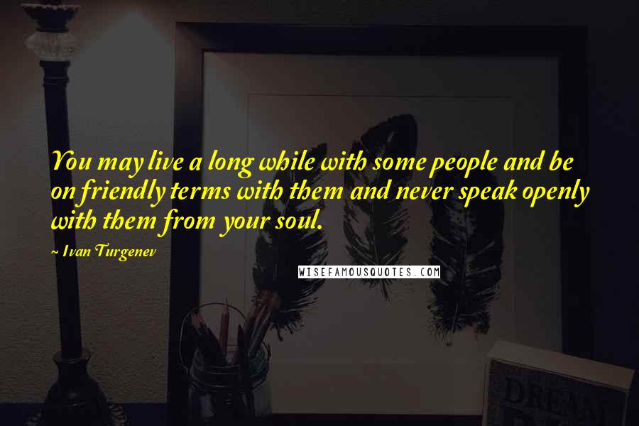 Ivan Turgenev Quotes: You may live a long while with some people and be on friendly terms with them and never speak openly with them from your soul.