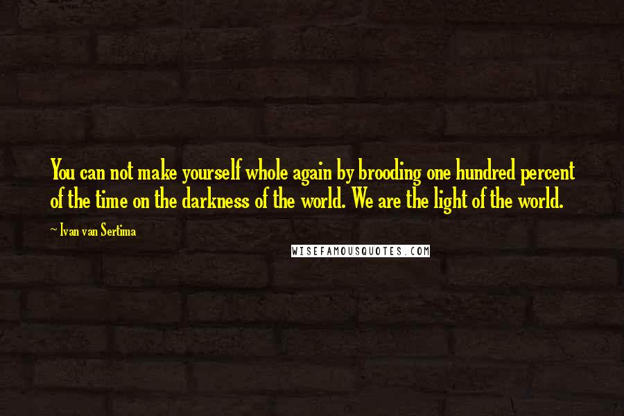 Ivan Van Sertima Quotes: You can not make yourself whole again by brooding one hundred percent of the time on the darkness of the world. We are the light of the world.