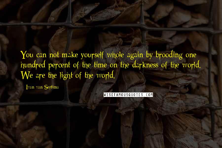 Ivan Van Sertima Quotes: You can not make yourself whole again by brooding one hundred percent of the time on the darkness of the world. We are the light of the world.