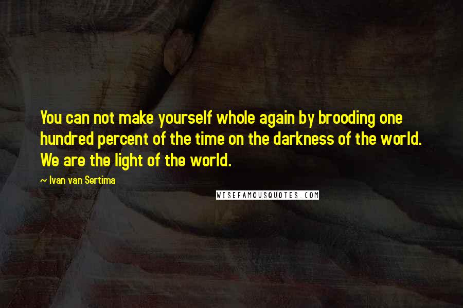 Ivan Van Sertima Quotes: You can not make yourself whole again by brooding one hundred percent of the time on the darkness of the world. We are the light of the world.