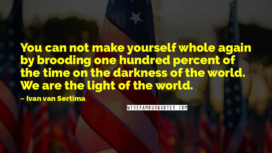 Ivan Van Sertima Quotes: You can not make yourself whole again by brooding one hundred percent of the time on the darkness of the world. We are the light of the world.