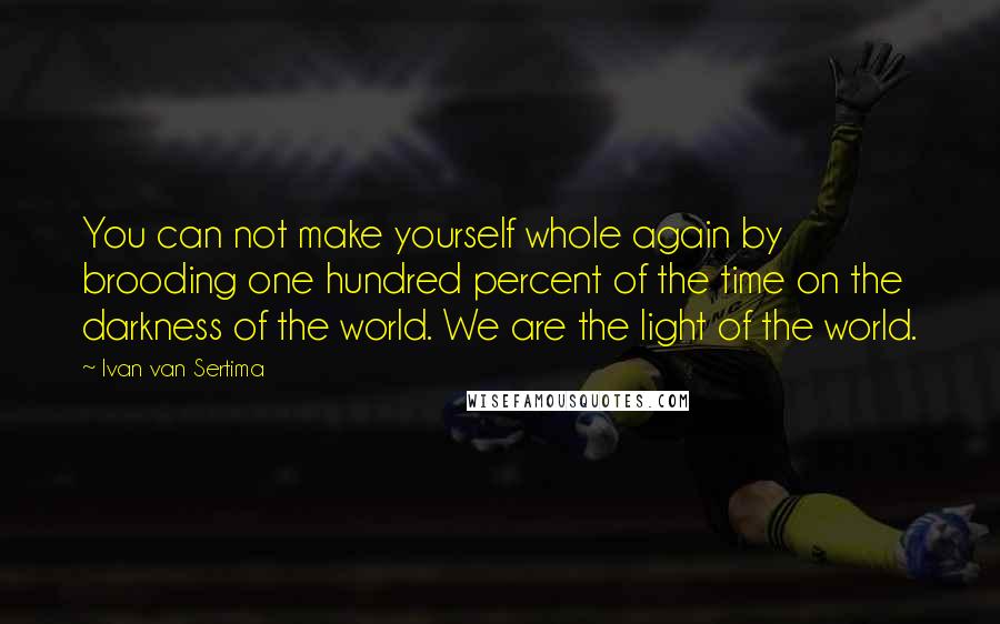 Ivan Van Sertima Quotes: You can not make yourself whole again by brooding one hundred percent of the time on the darkness of the world. We are the light of the world.