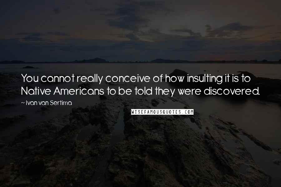 Ivan Van Sertima Quotes: You cannot really conceive of how insulting it is to Native Americans to be told they were discovered.