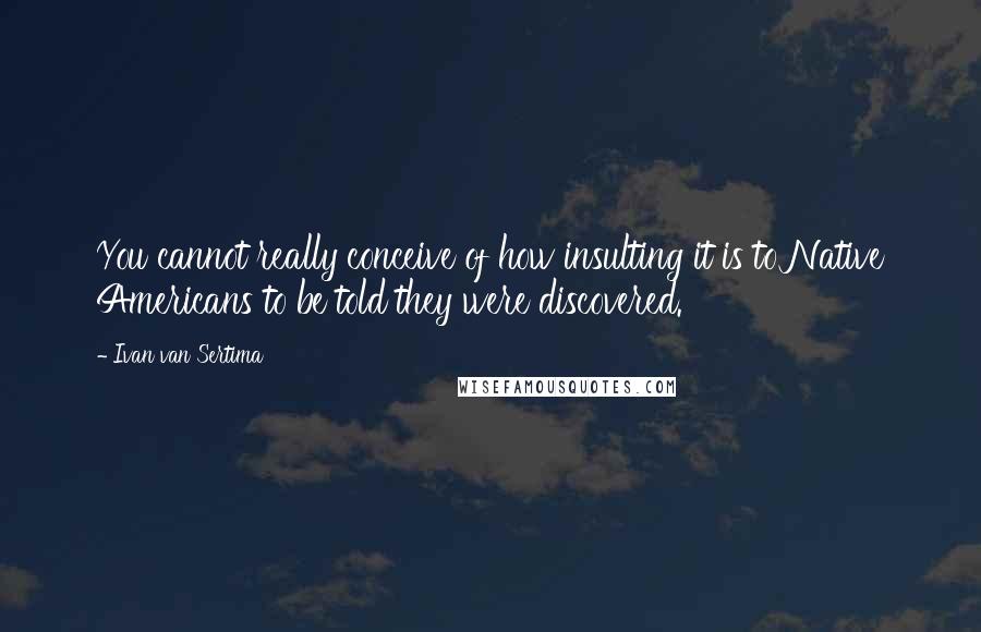 Ivan Van Sertima Quotes: You cannot really conceive of how insulting it is to Native Americans to be told they were discovered.