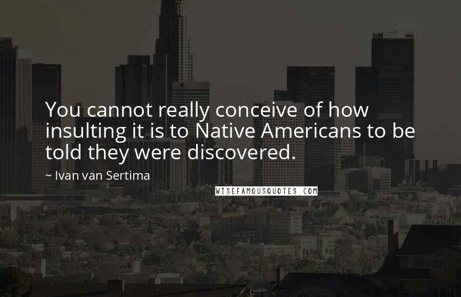 Ivan Van Sertima Quotes: You cannot really conceive of how insulting it is to Native Americans to be told they were discovered.