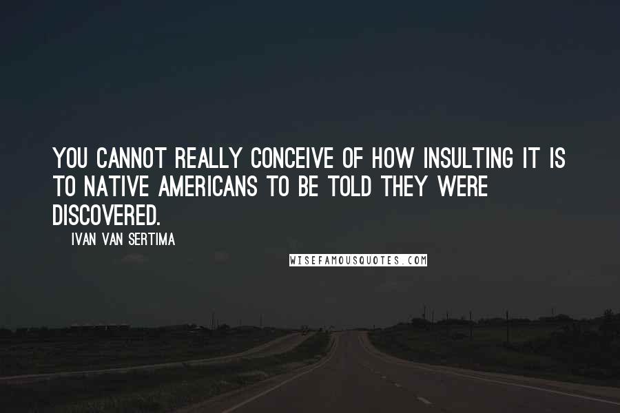 Ivan Van Sertima Quotes: You cannot really conceive of how insulting it is to Native Americans to be told they were discovered.