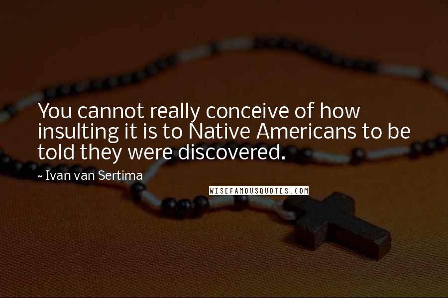 Ivan Van Sertima Quotes: You cannot really conceive of how insulting it is to Native Americans to be told they were discovered.