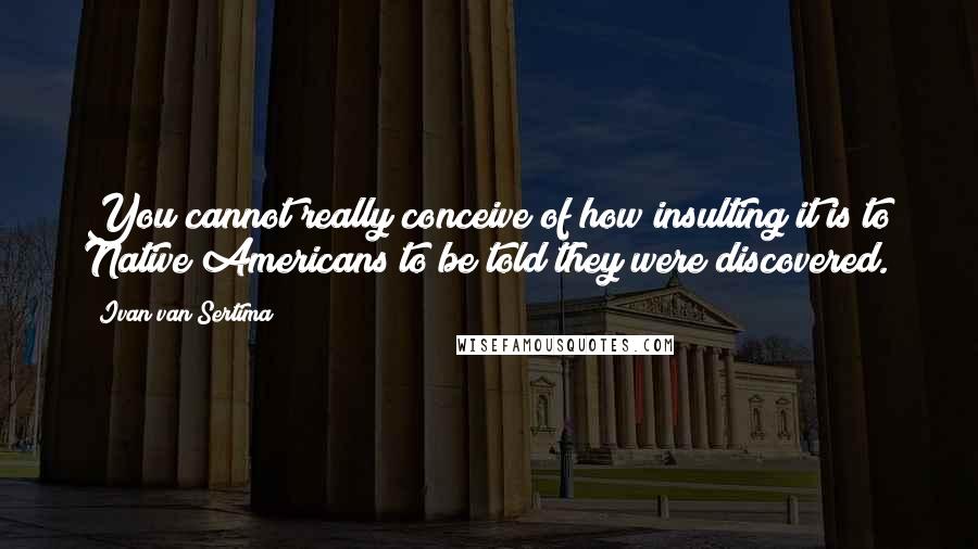 Ivan Van Sertima Quotes: You cannot really conceive of how insulting it is to Native Americans to be told they were discovered.