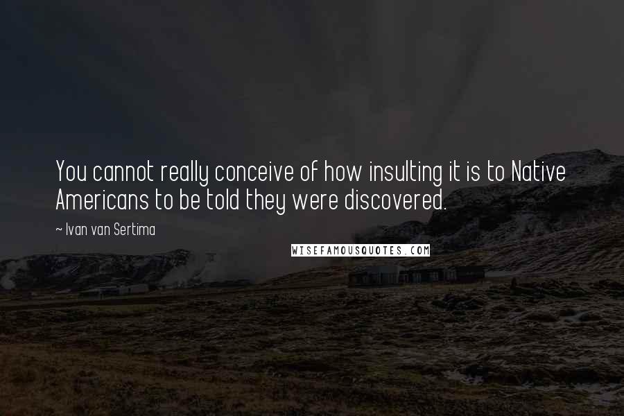 Ivan Van Sertima Quotes: You cannot really conceive of how insulting it is to Native Americans to be told they were discovered.