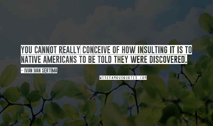 Ivan Van Sertima Quotes: You cannot really conceive of how insulting it is to Native Americans to be told they were discovered.