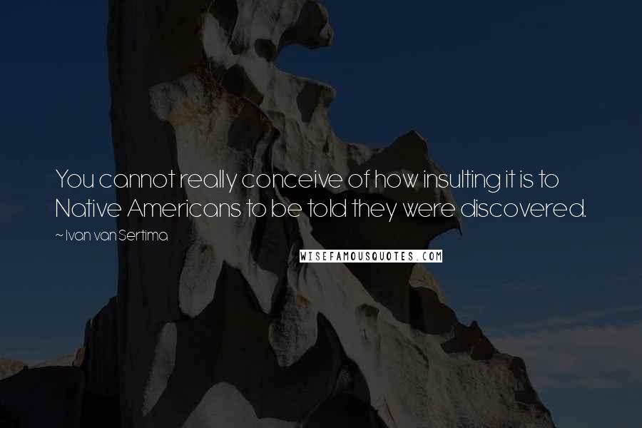 Ivan Van Sertima Quotes: You cannot really conceive of how insulting it is to Native Americans to be told they were discovered.