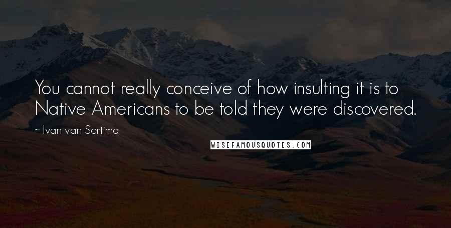 Ivan Van Sertima Quotes: You cannot really conceive of how insulting it is to Native Americans to be told they were discovered.