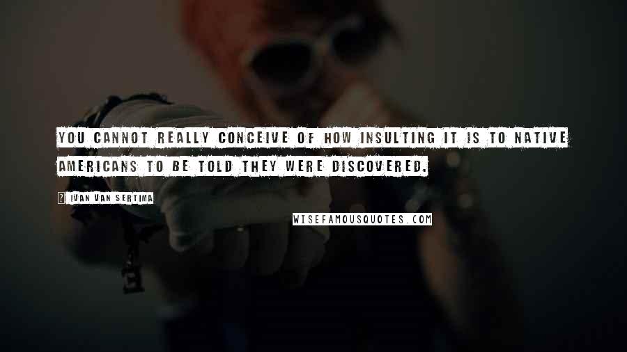 Ivan Van Sertima Quotes: You cannot really conceive of how insulting it is to Native Americans to be told they were discovered.