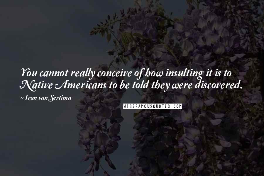 Ivan Van Sertima Quotes: You cannot really conceive of how insulting it is to Native Americans to be told they were discovered.