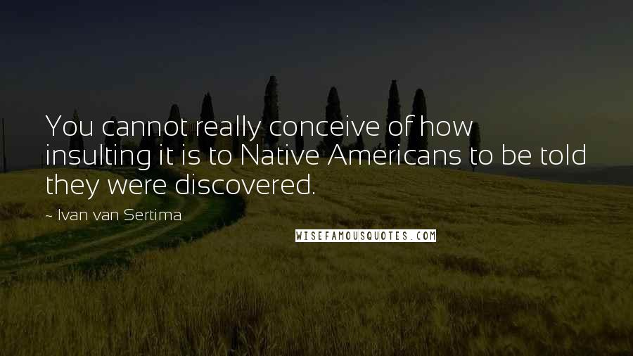 Ivan Van Sertima Quotes: You cannot really conceive of how insulting it is to Native Americans to be told they were discovered.