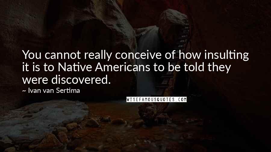 Ivan Van Sertima Quotes: You cannot really conceive of how insulting it is to Native Americans to be told they were discovered.