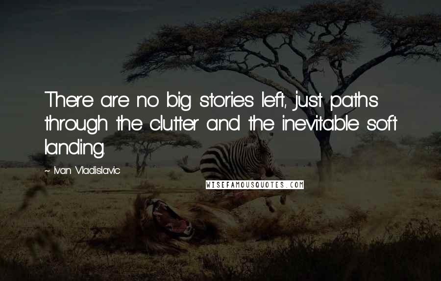 Ivan Vladislavic Quotes: There are no big stories left, just paths through the clutter and the inevitable soft landing.