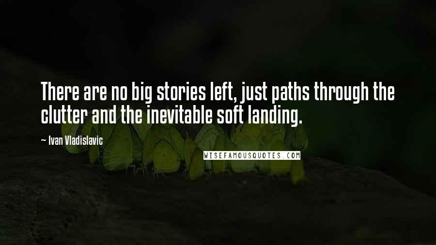 Ivan Vladislavic Quotes: There are no big stories left, just paths through the clutter and the inevitable soft landing.