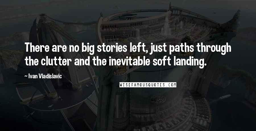 Ivan Vladislavic Quotes: There are no big stories left, just paths through the clutter and the inevitable soft landing.