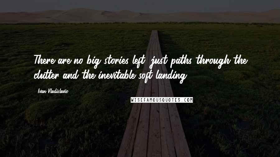 Ivan Vladislavic Quotes: There are no big stories left, just paths through the clutter and the inevitable soft landing.