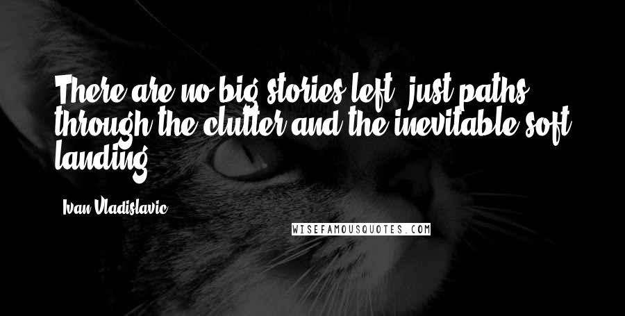 Ivan Vladislavic Quotes: There are no big stories left, just paths through the clutter and the inevitable soft landing.