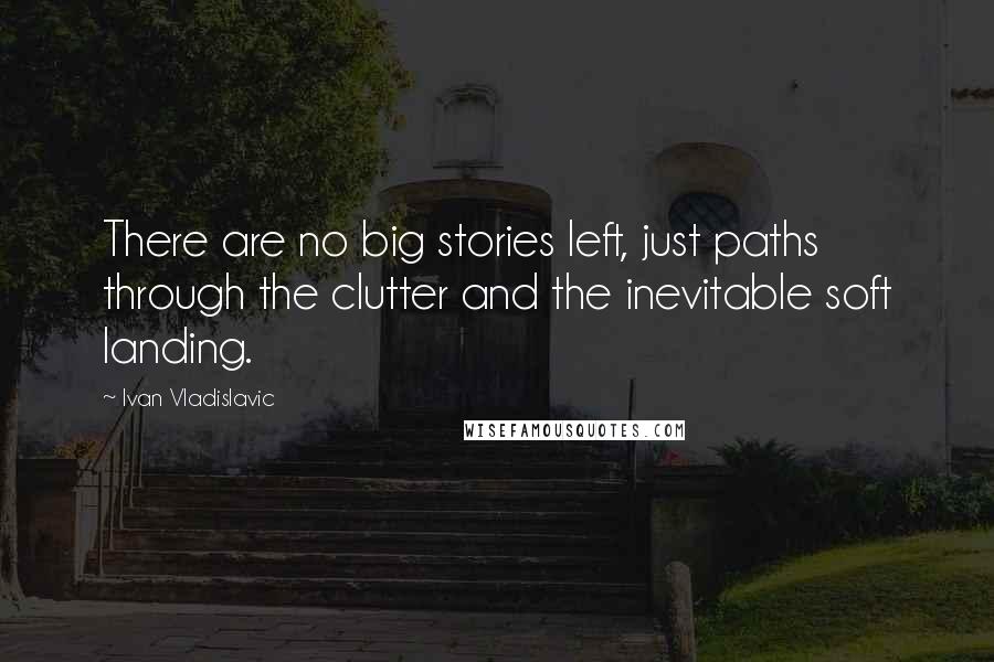 Ivan Vladislavic Quotes: There are no big stories left, just paths through the clutter and the inevitable soft landing.