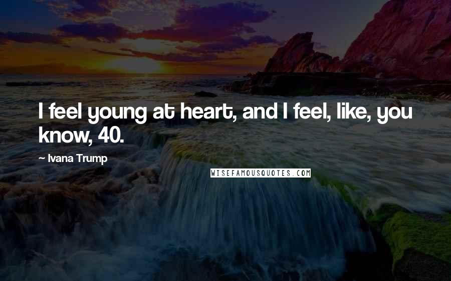 Ivana Trump Quotes: I feel young at heart, and I feel, like, you know, 40.