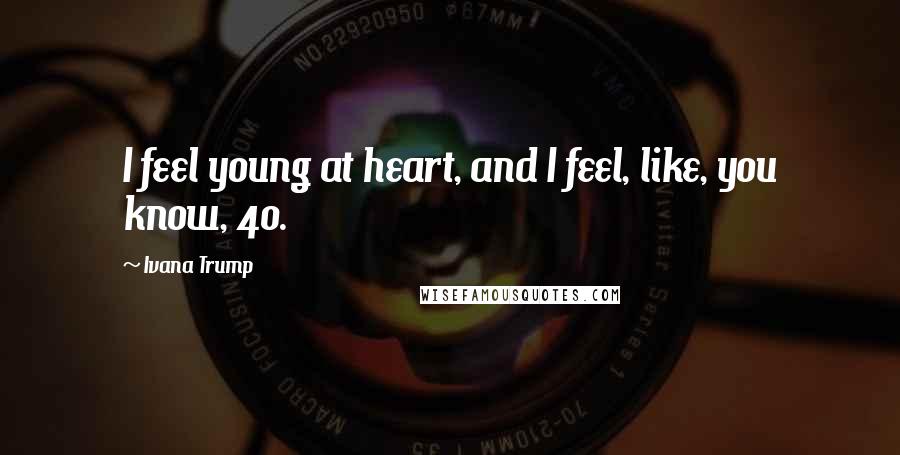 Ivana Trump Quotes: I feel young at heart, and I feel, like, you know, 40.