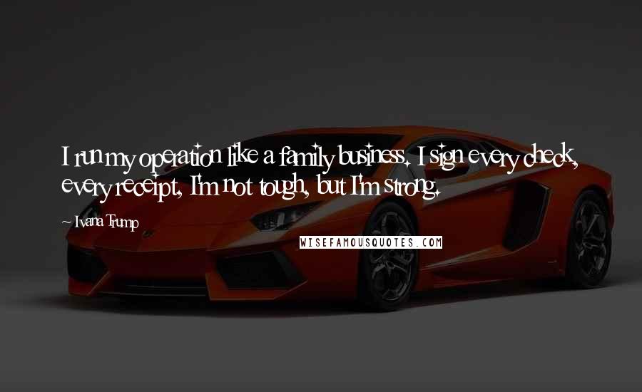 Ivana Trump Quotes: I run my operation like a family business. I sign every check, every receipt, I'm not tough, but I'm strong.